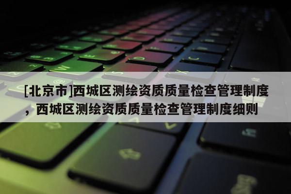 [北京市]西城区测绘资质质量检查管理制度，西城区测绘资质质量检查管理制度细则