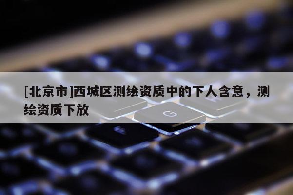[北京市]西城区测绘资质中的下人含意，测绘资质下放