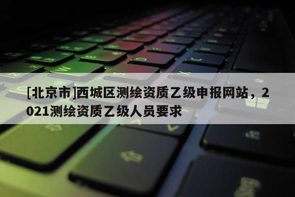 [北京市]西城区测绘资质乙级申报网站，2021测绘资质乙级人员要求