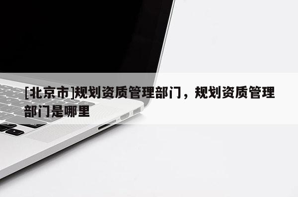 [北京市]规划资质管理部门，规划资质管理部门是哪里