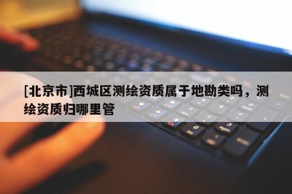 [北京市]西城区测绘资质属于地勘类吗，测绘资质归哪里管