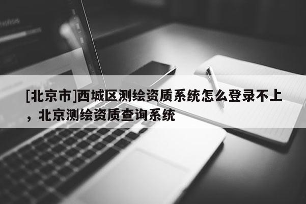 [北京市]西城区测绘资质系统怎么登录不上，北京测绘资质查询系统