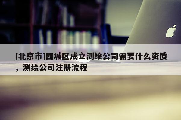 [北京市]西城区成立测绘公司需要什么资质，测绘公司注册流程