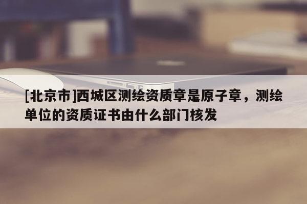 [北京市]西城区测绘资质章是原子章，测绘单位的资质证书由什么部门核发