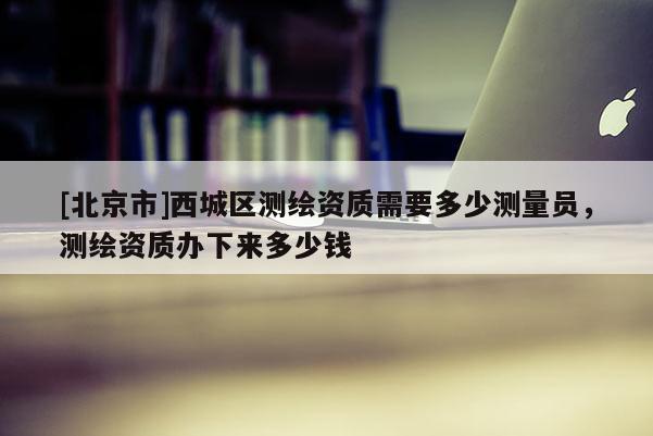 [北京市]西城区测绘资质需要多少测量员，测绘资质办下来多少钱