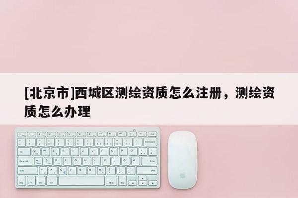[北京市]西城区测绘资质怎么注册，测绘资质怎么办理