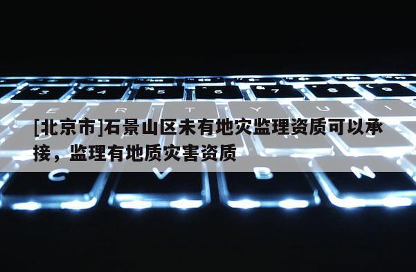 [北京市]石景山区未有地灾监理资质可以承接，监理有地质灾害资质