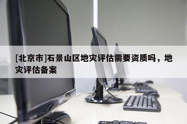 [北京市]石景山区地灾评估需要资质吗，地灾评估备案