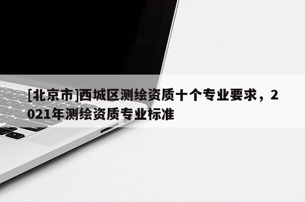 [北京市]西城区测绘资质十个专业要求，2021年测绘资质专业标准