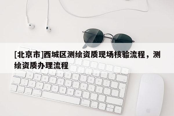 [北京市]西城区测绘资质现场核验流程，测绘资质办理流程