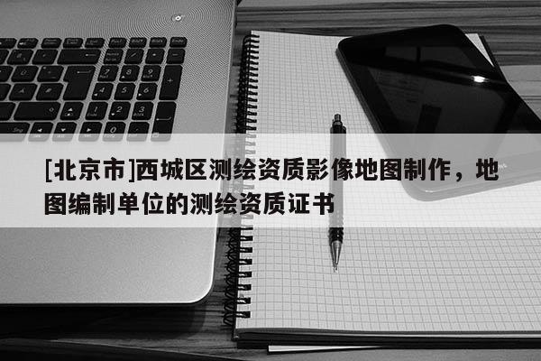 [北京市]西城区测绘资质影像地图制作，地图编制单位的测绘资质证书