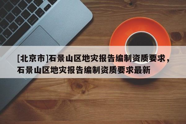 [北京市]石景山区地灾报告编制资质要求，石景山区地灾报告编制资质要求最新