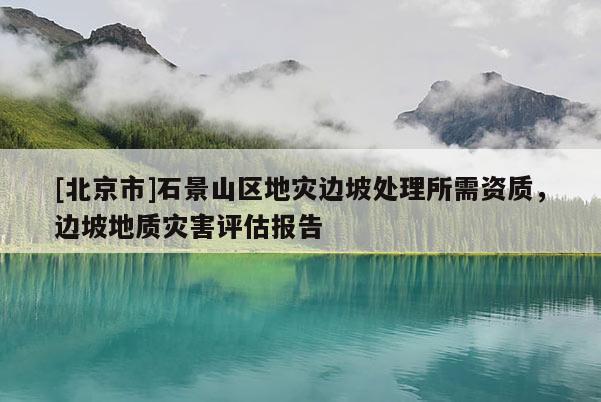 [北京市]石景山区地灾边坡处理所需资质，边坡地质灾害评估报告