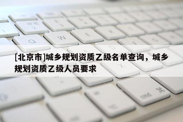 [北京市]城乡规划资质乙级名单查询，城乡规划资质乙级人员要求