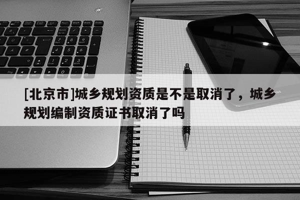 [北京市]城乡规划资质是不是取消了，城乡规划编制资质证书取消了吗