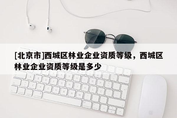 [北京市]西城区林业企业资质等级，西城区林业企业资质等级是多少