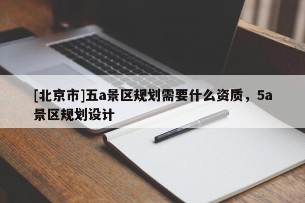 [北京市]五a景区规划需要什么资质，5a景区规划设计