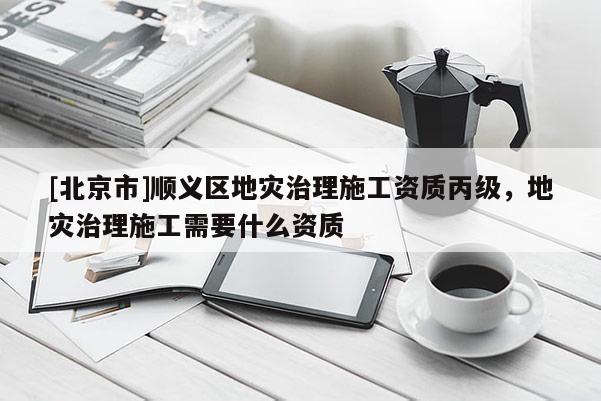 [北京市]顺义区地灾治理施工资质丙级，地灾治理施工需要什么资质