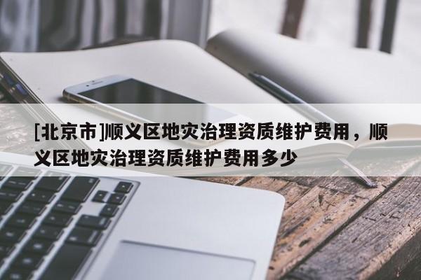 [北京市]顺义区地灾治理资质维护费用，顺义区地灾治理资质维护费用多少