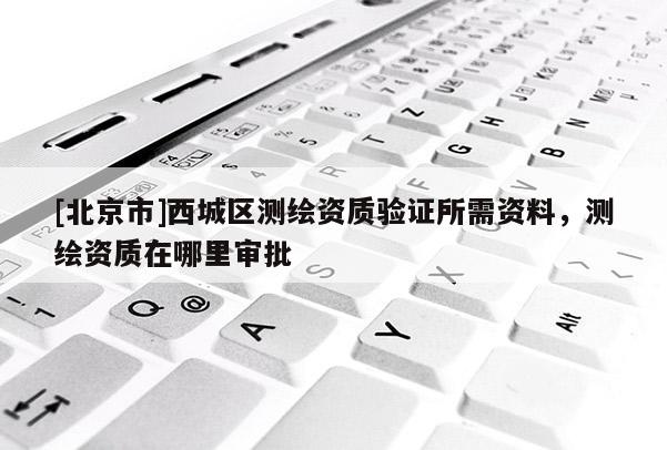 [北京市]西城区测绘资质验证所需资料，测绘资质在哪里审批