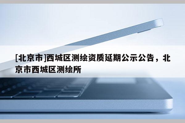 [北京市]西城区测绘资质延期公示公告，北京市西城区测绘所
