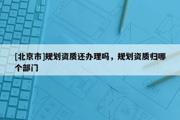 [北京市]规划资质还办理吗，规划资质归哪个部门