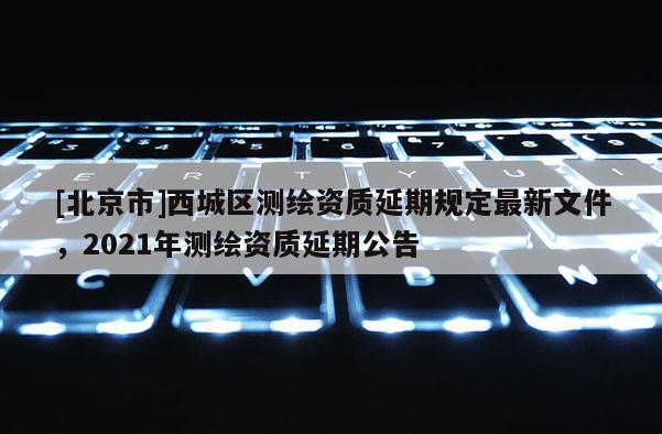 [北京市]西城区测绘资质延期规定最新文件，2021年测绘资质延期公告