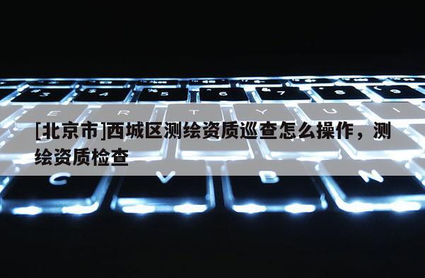 [北京市]西城区测绘资质巡查怎么操作，测绘资质检查
