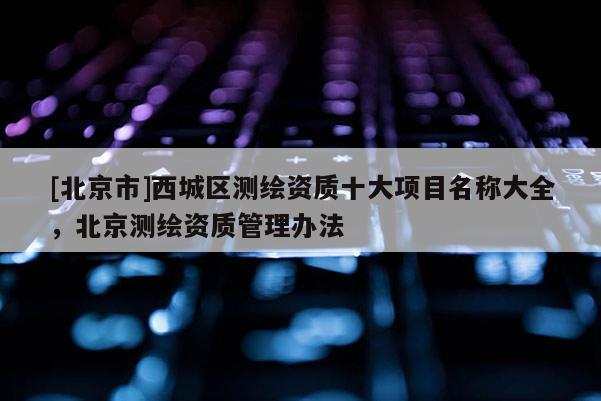 [北京市]西城区测绘资质十大项目名称大全，北京测绘资质管理办法