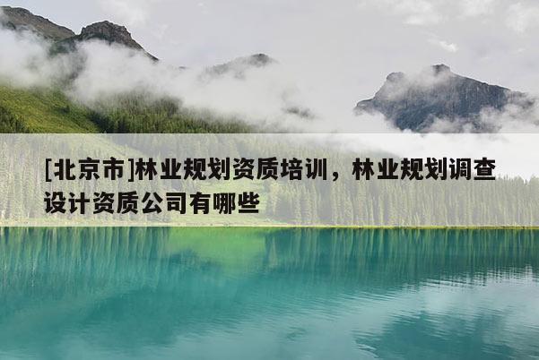 [北京市]林业规划资质培训，林业规划调查设计资质公司有哪些