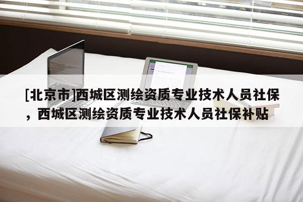 [北京市]西城区测绘资质专业技术人员社保，西城区测绘资质专业技术人员社保补贴