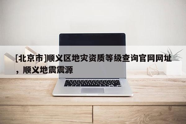 [北京市]顺义区地灾资质等级查询官网网址，顺义地震震源