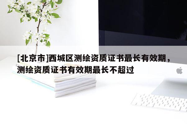[北京市]西城区测绘资质证书最长有效期，测绘资质证书有效期最长不超过