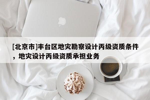 [北京市]丰台区地灾勘察设计丙级资质条件，地灾设计丙级资质承担业务