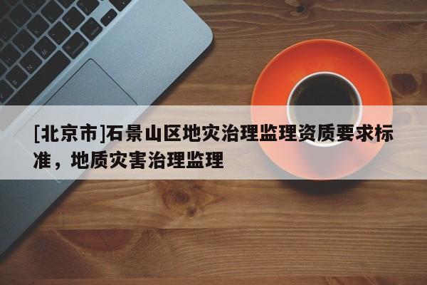 [北京市]石景山区地灾治理监理资质要求标准，地质灾害治理监理