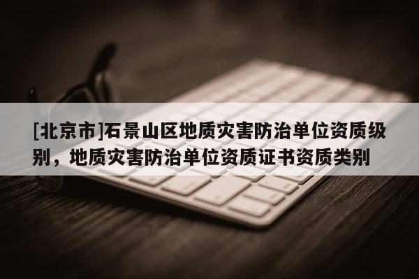 [北京市]石景山区地质灾害防治单位资质级别，地质灾害防治单位资质证书资质类别