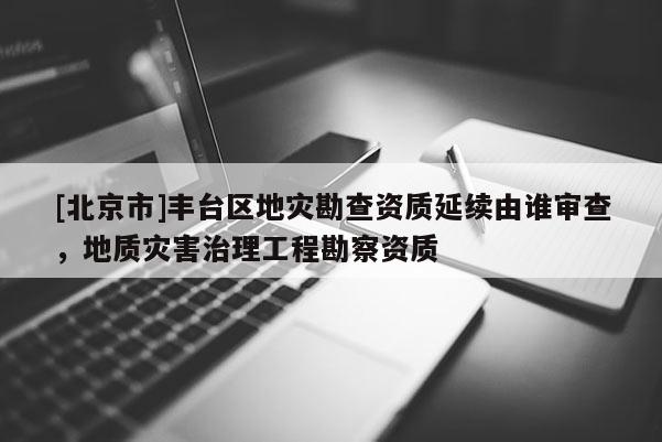 [北京市]丰台区地灾勘查资质延续由谁审查，地质灾害治理工程勘察资质