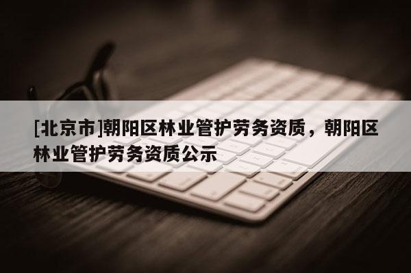 [北京市]朝阳区林业管护劳务资质，朝阳区林业管护劳务资质公示