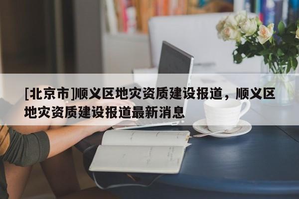 [北京市]顺义区地灾资质建设报道，顺义区地灾资质建设报道最新消息