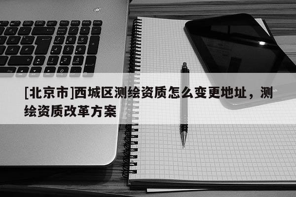 [北京市]西城区测绘资质怎么变更地址，测绘资质改革方案