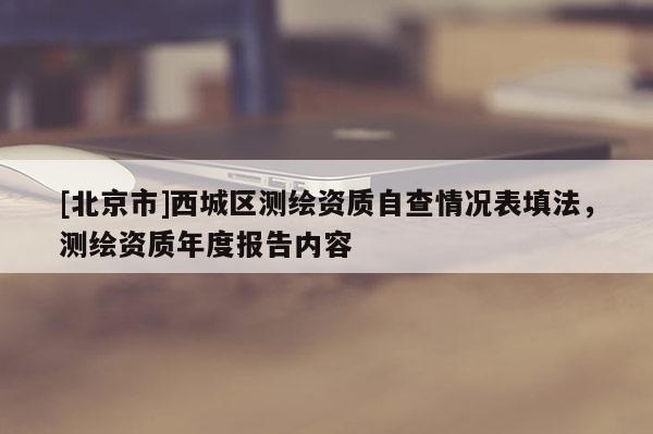 [北京市]西城区测绘资质自查情况表填法，测绘资质年度报告内容