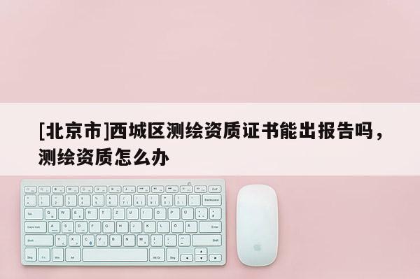 [北京市]西城区测绘资质证书能出报告吗，测绘资质怎么办