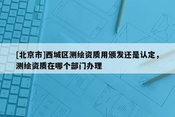 [北京市]西城区测绘资质用颁发还是认定，测绘资质在哪个部门办理