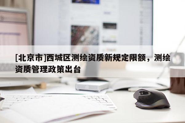 [北京市]西城区测绘资质新规定限额，测绘资质管理政策出台