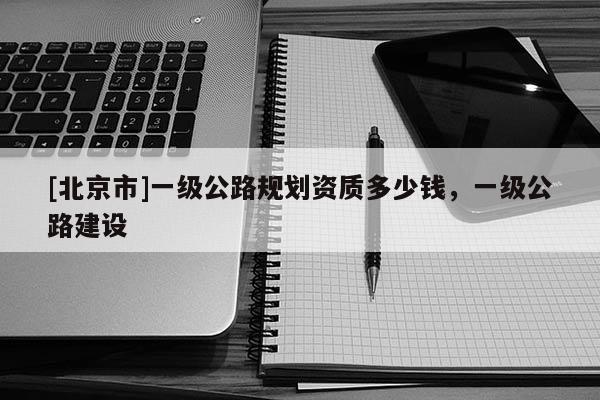 [北京市]一级公路规划资质多少钱，一级公路建设