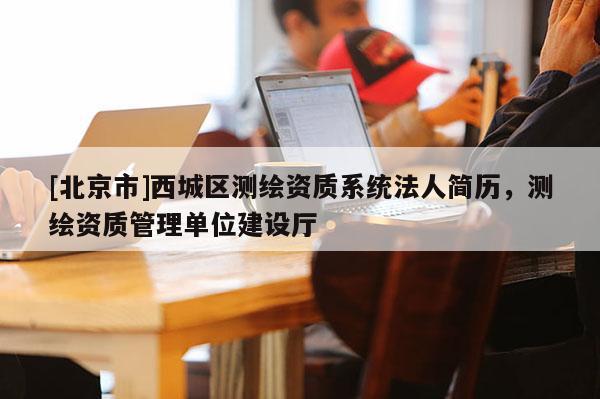 [北京市]西城区测绘资质系统法人简历，测绘资质管理单位建设厅