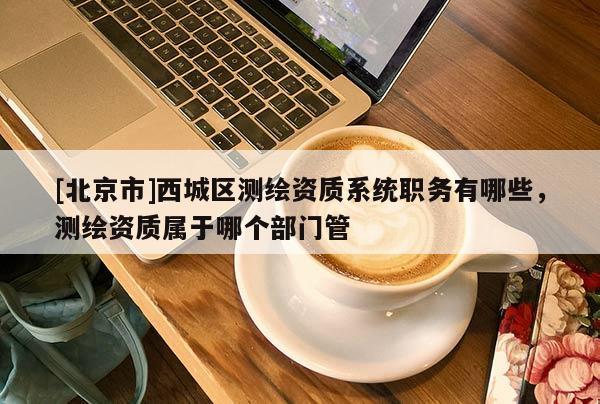 [北京市]西城区测绘资质系统职务有哪些，测绘资质属于哪个部门管