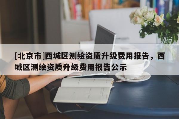 [北京市]西城区测绘资质升级费用报告，西城区测绘资质升级费用报告公示