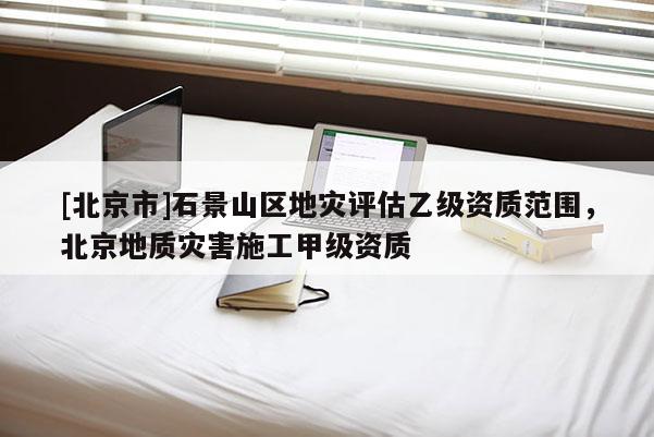 [北京市]石景山区地灾评估乙级资质范围，北京地质灾害施工甲级资质