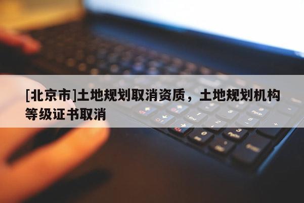 [北京市]土地规划取消资质，土地规划机构等级证书取消